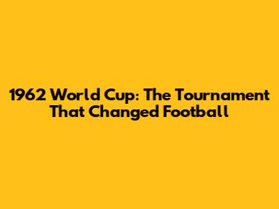 1962 World Cup: The Tournament That Changed Football
