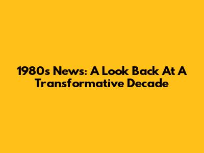 1980s News: A Look Back At A Transformative Decade