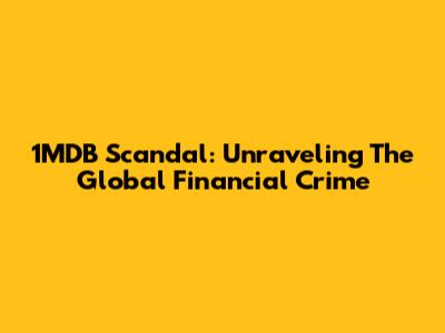 1MDB Scandal: Unraveling The Global Financial Crime