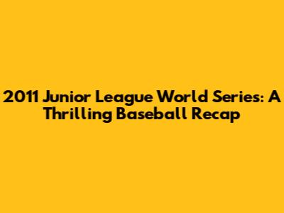 2011 Junior League World Series: A Thrilling Baseball Recap
