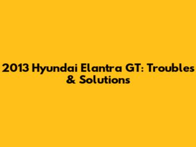 2013 Hyundai Elantra GT: Troubles & Solutions
