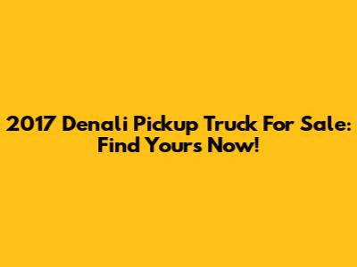 2017 Denali Pickup Truck For Sale: Find Yours Now!