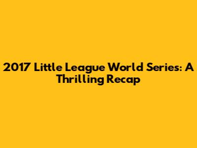 2017 Little League World Series: A Thrilling Recap