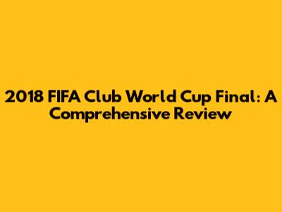 2018 FIFA Club World Cup Final: A Comprehensive Review