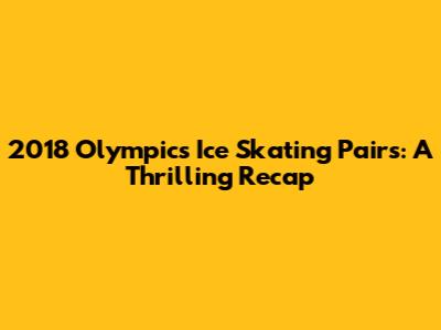 2018 Olympics Ice Skating Pairs: A Thrilling Recap