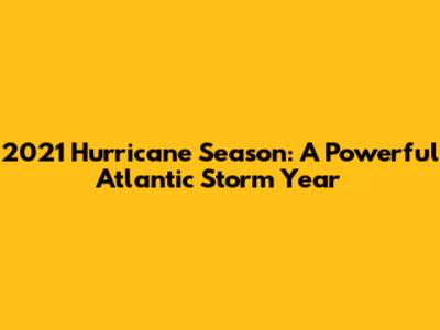 2021 Hurricane Season: A Powerful Atlantic Storm Year