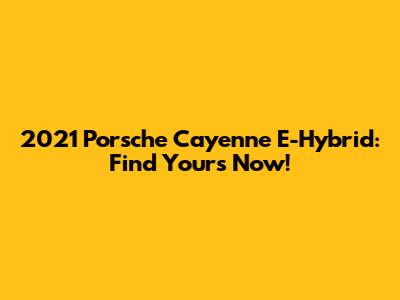 2021 Porsche Cayenne E-Hybrid: Find Yours Now!