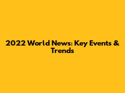 2022 World News: Key Events & Trends