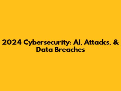 2024 Cybersecurity: AI, Attacks, & Data Breaches