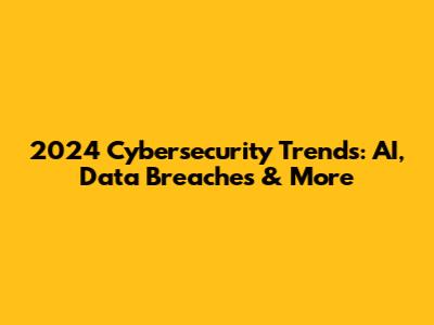 2024 Cybersecurity Trends: AI, Data Breaches & More