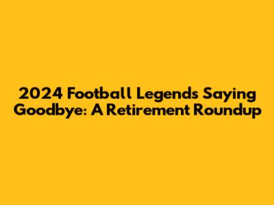 2024 Football Legends Saying Goodbye: A Retirement Roundup