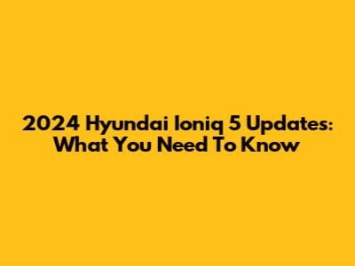 2024 Hyundai Ioniq 5 Updates: What You Need To Know