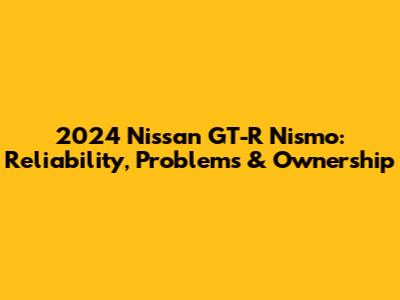 2024 Nissan GT-R Nismo: Reliability, Problems & Ownership