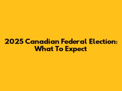 2025 Canadian Federal Election: What To Expect