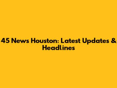 45 News Houston: Latest Updates & Headlines
