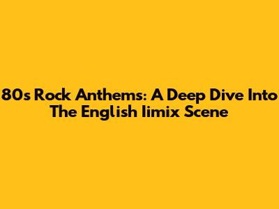 80s Rock Anthems: A Deep Dive Into The English Iimix Scene