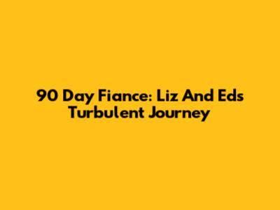 90 Day Fiance: Liz And Ed's Turbulent Journey