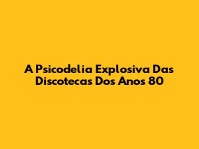 A Psicodelia Explosiva Das Discotecas Dos Anos 80