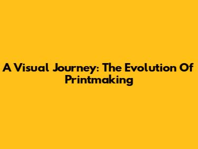 A Visual Journey: The Evolution Of Printmaking