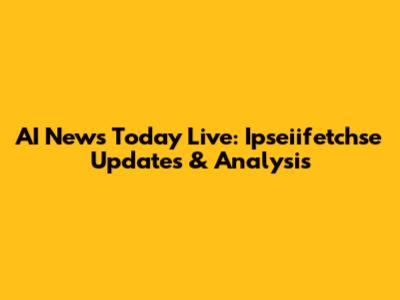 AI News Today Live: Ipseiifetchse Updates & Analysis