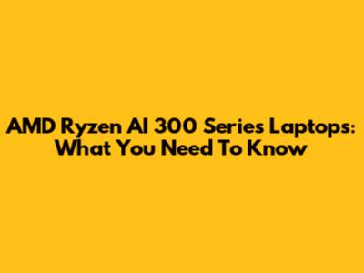 AMD Ryzen AI 300 Series Laptops: What You Need To Know