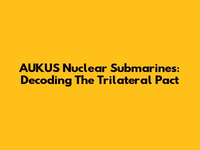 AUKUS Nuclear Submarines: Decoding The Trilateral Pact