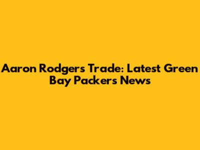 Aaron Rodgers Trade: Latest Green Bay Packers News
