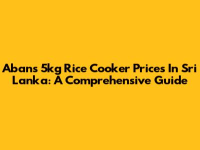 Abans 5kg Rice Cooker Prices In Sri Lanka: A Comprehensive Guide