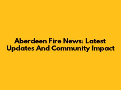 Aberdeen Fire News: Latest Updates And Community Impact