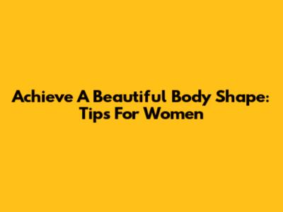 Achieve A Beautiful Body Shape: Tips For Women