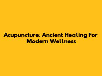 Acupuncture: Ancient Healing For Modern Wellness