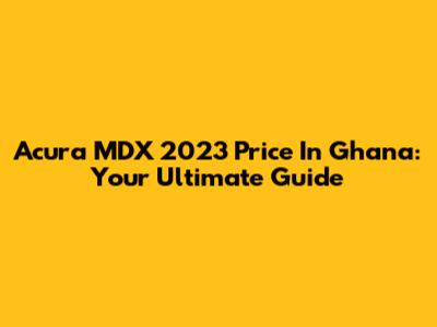 Acura MDX 2023 Price In Ghana: Your Ultimate Guide