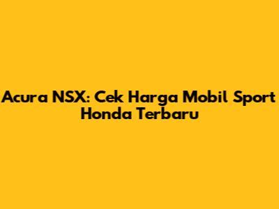 Acura NSX: Cek Harga Mobil Sport Honda Terbaru