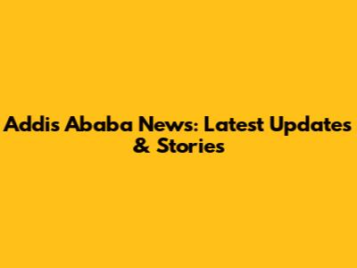 Addis Ababa News: Latest Updates & Stories