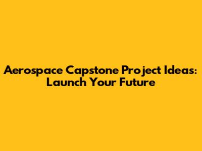 Aerospace Capstone Project Ideas: Launch Your Future