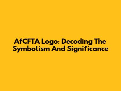 AfCFTA Logo: Decoding The Symbolism And Significance