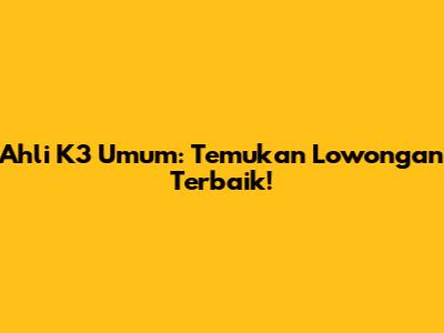 Ahli K3 Umum: Temukan Lowongan Terbaik!