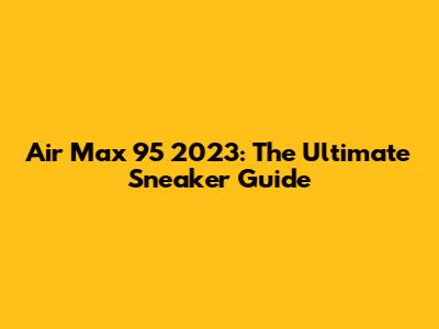 Air Max 95 2023: The Ultimate Sneaker Guide