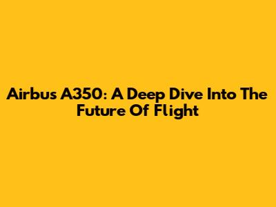 Airbus A350: A Deep Dive Into The Future Of Flight