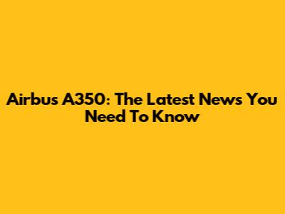 Airbus A350: The Latest News You Need To Know