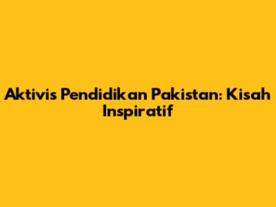Aktivis Pendidikan Pakistan: Kisah Inspiratif