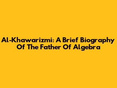Al-Khawarizmi: A Brief Biography Of The Father Of Algebra