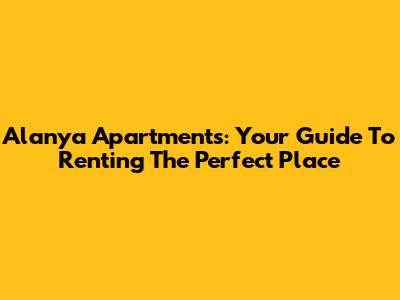 Alanya Apartments: Your Guide To Renting The Perfect Place
