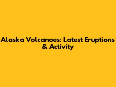 Alaska Volcanoes: Latest Eruptions & Activity