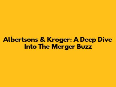 Albertsons & Kroger: A Deep Dive Into The Merger Buzz