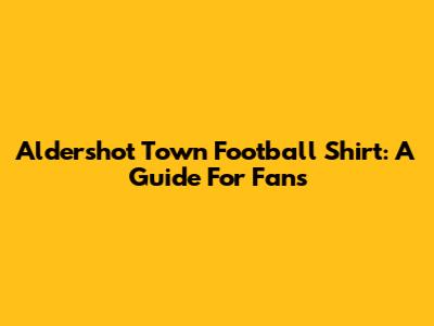 Aldershot Town Football Shirt: A Guide For Fans