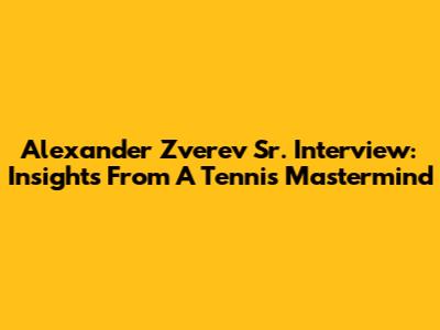 Alexander Zverev Sr. Interview: Insights From A Tennis Mastermind