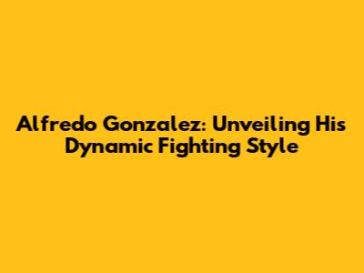 Alfredo Gonzalez: Unveiling His Dynamic Fighting Style