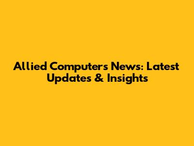 Allied Computers News: Latest Updates & Insights
