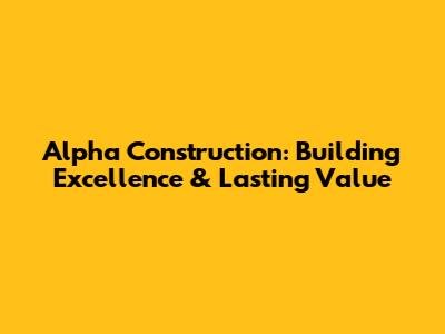 Alpha Construction: Building Excellence & Lasting Value